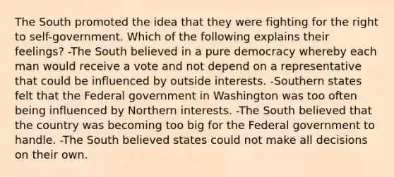 The South promoted the idea that they were fighting for the right to self-government. Which of the following explains their feelings? -The South believed in a pure democracy whereby each man would receive a vote and not depend on a representative that could be influenced by outside interests. -Southern states felt that the Federal government in Washington was too often being influenced by Northern interests. -The South believed that the country was becoming too big for the Federal government to handle. -The South believed states could not make all decisions on their own.