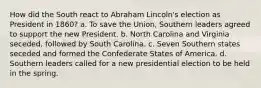 How did the South react to Abraham Lincoln's election as President in 1860? a. To save the Union, Southern leaders agreed to support the new President. b. North Carolina and Virginia seceded, followed by South Carolina. c. Seven Southern states seceded and formed the Confederate States of America. d. Southern leaders called for a new presidential election to be held in the spring.