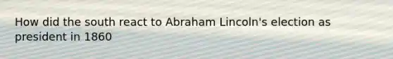 How did the south react to Abraham Lincoln's election as president in 1860