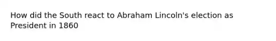 How did the South react to Abraham Lincoln's election as President in 1860