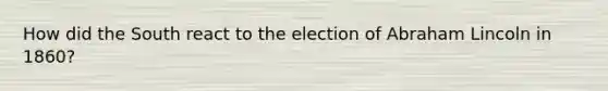 How did the South react to the election of Abraham Lincoln in 1860?