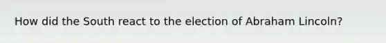 How did the South react to the election of Abraham Lincoln?
