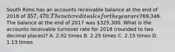 South Rims has an accounts receivable balance at the end of 2018 of 357,470. The net credit sales for the year are769,346. The balance at the end of 2017 was 325,300. What is the accounts receivable turnover rate for 2018 (rounded to two decimal places)? A. 2.02 times B. 2.25 times C. 2.15 times D. 1.13 times