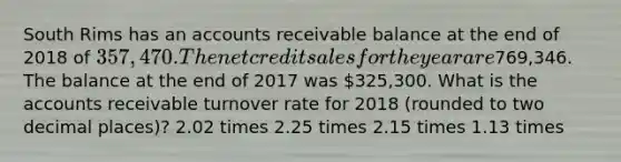 South Rims has an accounts receivable balance at the end of 2018 of 357,470. The net credit sales for the year are769,346. The balance at the end of 2017 was 325,300. What is the accounts receivable turnover rate for 2018 (rounded to two decimal places)? 2.02 times 2.25 times 2.15 times 1.13 times