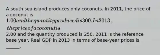 A south sea island produces only coconuts. In​ 2011, the price of a coconut is ​1.00 and the quantity produced is 300. In 2013​, the price of a coconut is ​2.00 and the quantity produced is 250. 2011 is the reference base year. Real GDP in 2013 in terms of​ base-year prices is​ ______.