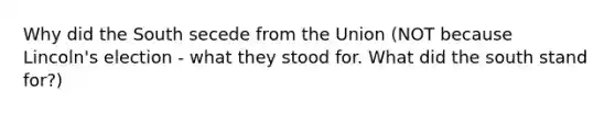 Why did the South secede from the Union (NOT because Lincoln's election - what they stood for. What did the south stand for?)