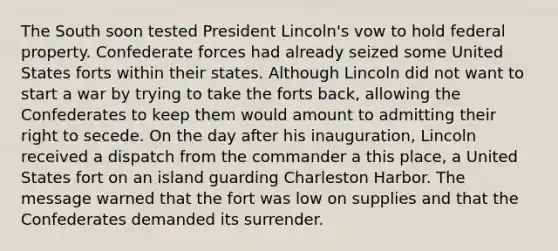 The South soon tested President Lincoln's vow to hold federal property. Confederate forces had already seized some United States forts within their states. Although Lincoln did not want to start a war by trying to take the forts back, allowing the Confederates to keep them would amount to admitting their right to secede. On the day after his inauguration, Lincoln received a dispatch from the commander a this place, a United States fort on an island guarding Charleston Harbor. The message warned that the fort was low on supplies and that the Confederates demanded its surrender.