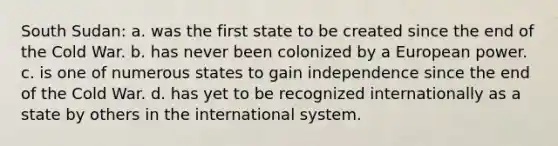 South Sudan: a. was the first state to be created since the end of the Cold War. b. has never been colonized by a European power. c. is one of numerous states to gain independence since the end of the Cold War. d. has yet to be recognized internationally as a state by others in the international system.