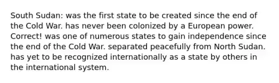 South Sudan: was the first state to be created since the end of the Cold War. has never been colonized by a European power. Correct! was one of numerous states to gain independence since the end of the Cold War. separated peacefully from North Sudan. has yet to be recognized internationally as a state by others in the international system.