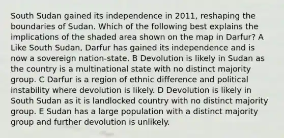 South Sudan gained its independence in 2011, reshaping the boundaries of Sudan. Which of the following best explains the implications of the shaded area shown on the map in Darfur? A Like South Sudan, Darfur has gained its independence and is now a sovereign nation-state. B Devolution is likely in Sudan as the country is a multinational state with no distinct majority group. C Darfur is a region of ethnic difference and political instability where devolution is likely. D Devolution is likely in South Sudan as it is landlocked country with no distinct majority group. E Sudan has a large population with a distinct majority group and further devolution is unlikely.