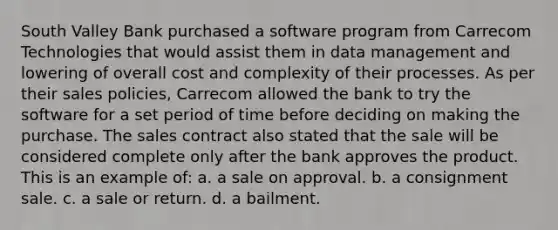 South Valley Bank purchased a software program from Carrecom Technologies that would assist them in data management and lowering of overall cost and complexity of their processes. As per their sales policies, Carrecom allowed the bank to try the software for a set period of time before deciding on making the purchase. The sales contract also stated that the sale will be considered complete only after the bank approves the product. This is an example of: a. a sale on approval. b. a consignment sale. c. a sale or return. d. a bailment.