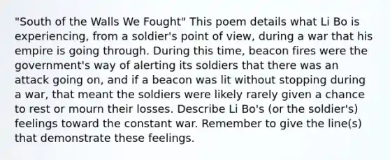 "South of the Walls We Fought" This poem details what Li Bo is experiencing, from a soldier's point of view, during a war that his empire is going through. During this time, beacon fires were the government's way of alerting its soldiers that there was an attack going on, and if a beacon was lit without stopping during a war, that meant the soldiers were likely rarely given a chance to rest or mourn their losses. Describe Li Bo's (or the soldier's) feelings toward the constant war. Remember to give the line(s) that demonstrate these feelings.