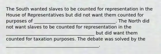 The South wanted slaves to be counted for representation in the House of Representatives but did not want them counted for purposes of ____________________________________. The North did not want slaves to be counted for representation in the _______________________________________ but did want them counted for taxation purposes. The debate was solved by the _________________________________________.