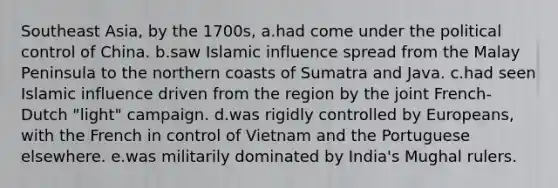 Southeast Asia, by the 1700s, a.had come under the political control of China. b.saw Islamic influence spread from the Malay Peninsula to the northern coasts of Sumatra and Java. c.had seen Islamic influence driven from the region by the joint French-Dutch "light" campaign. d.was rigidly controlled by Europeans, with the French in control of Vietnam and the Portuguese elsewhere. e.was militarily dominated by India's Mughal rulers.