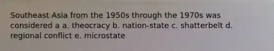 Southeast Asia from the 1950s through the 1970s was considered a a. theocracy b. nation-state c. shatterbelt d. regional conflict e. microstate