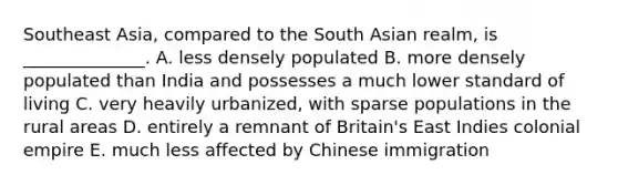 Southeast Asia, compared to the South Asian realm, is ______________. A. less densely populated B. more densely populated than India and possesses a much lower standard of living C. very heavily urbanized, with sparse populations in the rural areas D. entirely a remnant of Britain's East Indies colonial empire E. much less affected by Chinese immigration