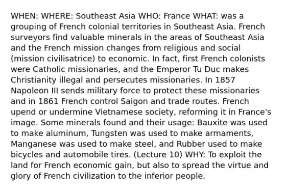 WHEN: WHERE: Southeast Asia WHO: France WHAT: was a grouping of French colonial territories in Southeast Asia. French surveyors find valuable minerals in the areas of Southeast Asia and the French mission changes from religious and social (mission civilisatrice) to economic. In fact, first French colonists were Catholic missionaries, and the Emperor Tu Duc makes Christianity illegal and persecutes missionaries. In 1857 Napoleon III sends military force to protect these missionaries and in 1861 French control Saigon and trade routes. French upend or undermine Vietnamese society, reforming it in France's image. Some minerals found and their usage: Bauxite was used to make aluminum, Tungsten was used to make armaments, Manganese was used to make steel, and Rubber used to make bicycles and automobile tires. (Lecture 10) WHY: To exploit the land for French economic gain, but also to spread the virtue and glory of French civilization to the inferior people.