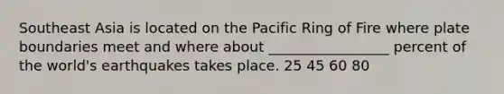 Southeast Asia is located on the Pacific Ring of Fire where plate boundaries meet and where about _________________ percent of the world's earthquakes takes place. 25 45 60 80