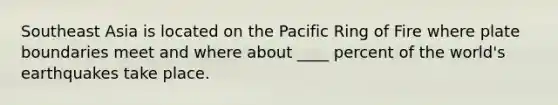 Southeast Asia is located on the Pacific Ring of Fire where plate boundaries meet and where about ____ percent of the world's earthquakes take place.