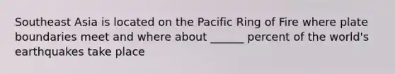 Southeast Asia is located on the Pacific Ring of Fire where plate boundaries meet and where about ______ percent of the world's earthquakes take place