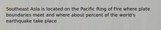 Southeast Asia is located on the Pacific Ring of Fire where plate boundaries meet and where about percent of the world's earthquake take place