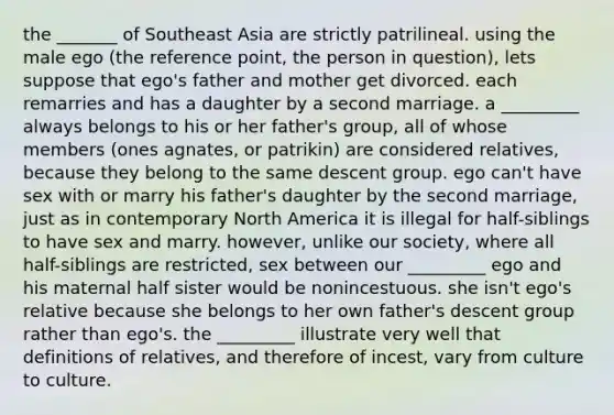 the _______ of Southeast Asia are strictly patrilineal. using the male ego (the reference point, the person in question), lets suppose that ego's father and mother get divorced. each remarries and has a daughter by a second marriage. a _________ always belongs to his or her father's group, all of whose members (ones agnates, or patrikin) are considered relatives, because they belong to the same descent group. ego can't have sex with or marry his father's daughter by the second marriage, just as in contemporary North America it is illegal for half-siblings to have sex and marry. however, unlike our society, where all half-siblings are restricted, sex between our _________ ego and his maternal half sister would be nonincestuous. she isn't ego's relative because she belongs to her own father's descent group rather than ego's. the _________ illustrate very well that definitions of relatives, and therefore of incest, vary from culture to culture.