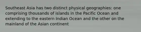 Southeast Asia has two distinct physical geographies: one comprising thousands of islands in the Pacific Ocean and extending to the eastern Indian Ocean and the other on the mainland of the Asian continent