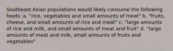 Southeast Asian populations would likely consume the following foods: a. "rice, vegetables and small amounts of meat" b. "fruits, cheese, and small amounts of rice and meat" c. "large amounts of rice and milk, and small amounts of meat and fruit" d. "large amounts of meat and milk, small amounts of fruits and vegetables"