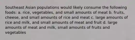 Southeast Asian populations would likely consume the following foods: a. rice, vegetables, and small amounts of meat b. fruits, cheese, and small amounts of rice and meat c. large amounts of rice and milk, and small amounts of meat and fruit d. large amounts of meat and milk, small amounts of fruits and vegetables