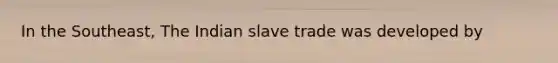 In the Southeast, The Indian slave trade was developed by