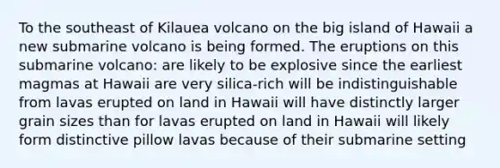 To the southeast of Kilauea volcano on the big island of Hawaii a new submarine volcano is being formed. The eruptions on this submarine volcano: are likely to be explosive since the earliest magmas at Hawaii are very silica-rich will be indistinguishable from lavas erupted on land in Hawaii will have distinctly larger grain sizes than for lavas erupted on land in Hawaii will likely form distinctive pillow lavas because of their submarine setting