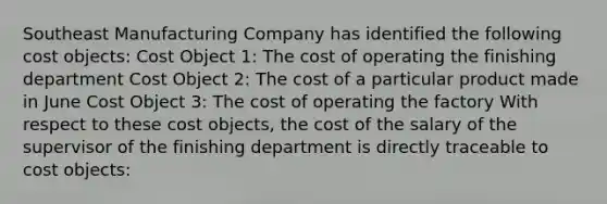 Southeast Manufacturing Company has identified the following cost objects: Cost Object 1: The cost of operating the finishing department Cost Object 2: The cost of a particular product made in June Cost Object 3: The cost of operating the factory With respect to these cost objects, the cost of the salary of the supervisor of the finishing department is directly traceable to cost objects: