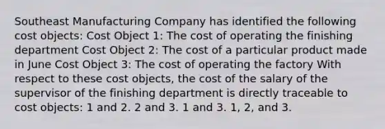 Southeast Manufacturing Company has identified the following cost objects: Cost Object 1: The cost of operating the finishing department Cost Object 2: The cost of a particular product made in June Cost Object 3: The cost of operating the factory With respect to these cost objects, the cost of the salary of the supervisor of the finishing department is directly traceable to cost objects: 1 and 2. 2 and 3. 1 and 3. 1, 2, and 3.