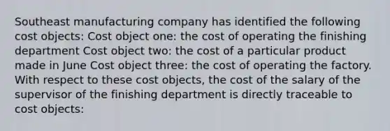 Southeast manufacturing company has identified the following cost objects: Cost object one: the cost of operating the finishing department Cost object two: the cost of a particular product made in June Cost object three: the cost of operating the factory. With respect to these cost objects, the cost of the salary of the supervisor of the finishing department is directly traceable to cost objects: