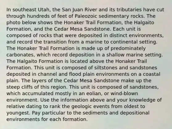 In southeast Utah, the San Juan River and its tributaries have cut through hundreds of feet of Paleozoic sedimentary rocks. The photo below shows the Honaker Trail Formation, the Halgaito Formation, and the Cedar Mesa Sandstone. Each unit is composed of rocks that were deposited in distinct environments, and record the transition from a marine to continental setting. The Honaker Trail Formation is made up of predominately carbonates, which record deposition in a shallow marine setting. The Halgaito Formation is located above the Honaker Trail Formation. This unit is composed of siltstones and sandstones deposited in channel and flood plain environments on a coastal plain. The layers of the Cedar Mesa Sandstone make up the steep cliffs of this region. This unit is composed of sandstones, which accumulated mostly in an eolian, or wind-blown environment. Use the information above and your knowledge of relative dating to rank the geologic events from oldest to youngest. Pay particular to the sediments and depositional environments for each formation.