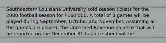 Southeastern Louisiana University sold season tickets for the 2008 football season for P160,000. A total of 8 games will be played during September, October and November. Assuming all the games are played, the Unearned Revenue balance that will be reported on the December 31 balance sheet will be