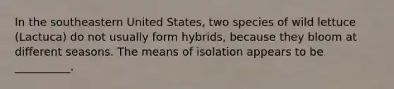 In the southeastern United States, two species of wild lettuce (Lactuca) do not usually form hybrids, because they bloom at different seasons. The means of isolation appears to be __________.