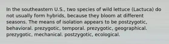 In the southeastern U.S., two species of wild lettuce (Lactuca) do not usually form hybrids, because they bloom at different seasons. The means of isolation appears to be postzygotic, behavioral. prezygotic, temporal. prezygotic, geographical. prezygotic, mechanical. postzygotic, ecological.