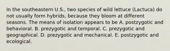 In the southeastern U.S., two species of wild lettuce (Lactuca) do not usually form hybrids, because they bloom at different seasons. The means of isolation appears to be A. postzygotic and behavioral. B. prezygotic and temporal. C. prezygotic and geographical. D. prezygotic and mechanical. E. postzygotic and ecological.