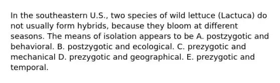 In the southeastern U.S., two species of wild lettuce (Lactuca) do not usually form hybrids, because they bloom at different seasons. The means of isolation appears to be A. postzygotic and behavioral. B. postzygotic and ecological. C. prezygotic and mechanical D. prezygotic and geographical. E. prezygotic and temporal.