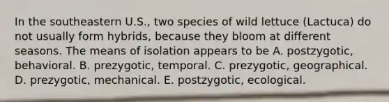 In the southeastern U.S., two species of wild lettuce (Lactuca) do not usually form hybrids, because they bloom at different seasons. The means of isolation appears to be A. postzygotic, behavioral. B. prezygotic, temporal. C. prezygotic, geographical. D. prezygotic, mechanical. E. postzygotic, ecological.