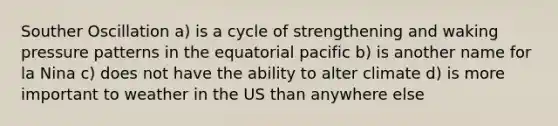 Souther Oscillation a) is a cycle of strengthening and waking pressure patterns in the equatorial pacific b) is another name for la Nina c) does not have the ability to alter climate d) is more important to weather in the US than anywhere else