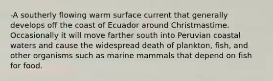 -A southerly flowing warm surface current that generally develops off the coast of Ecuador around Christmastime. Occasionally it will move farther south into Peruvian coastal waters and cause the widespread death of plankton, fish, and other organisms such as marine mammals that depend on fish for food.