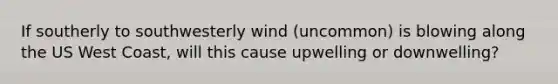 If southerly to southwesterly wind (uncommon) is blowing along the US West Coast, will this cause upwelling or downwelling?