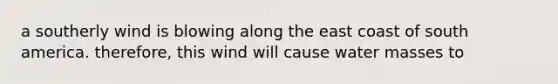a southerly wind is blowing along the east coast of south america. therefore, this wind will cause water masses to