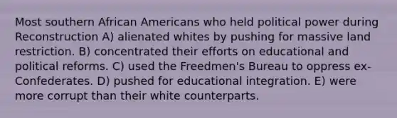 Most southern African Americans who held political power during Reconstruction A) alienated whites by pushing for massive land restriction. B) concentrated their efforts on educational and political reforms. C) used the Freedmen's Bureau to oppress ex-Confederates. D) pushed for educational integration. E) were more corrupt than their white counterparts.