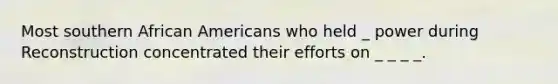 Most southern African Americans who held _ power during Reconstruction concentrated their efforts on _ _ _ _.