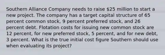 Southern Alliance Company needs to raise 25 million to start a new project. The company has a target capital structure of 65 percent common stock, 9 percent preferred stock, and 26 percent debt. Flotation costs for issuing new common stock are 12 percent, for new preferred stock, 5 percent, and for new debt, 3 percent. What is the true initial cost figure Southern should use when evaluating its project?