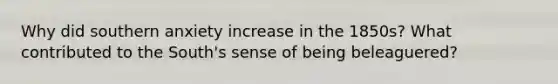 Why did southern anxiety increase in the 1850s? What contributed to the South's sense of being beleaguered?