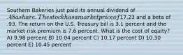 Southern Bakeries just paid its annual dividend of .48 a share. The stock has a market price of17.23 and a beta of .93. The return on the U.S. Treasury bill is 3.1 percent and the market risk premium is 7.6 percent. What is the cost of equity? A) 9.98 percent B) 10.04 percent C) 10.17 percent D) 10.30 percent E) 10.45 percent